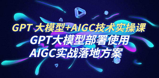 GPT 大模型+AIGC技术实操课：GPT 大模型部署使用 AIGC实战落地方案-多课资源站